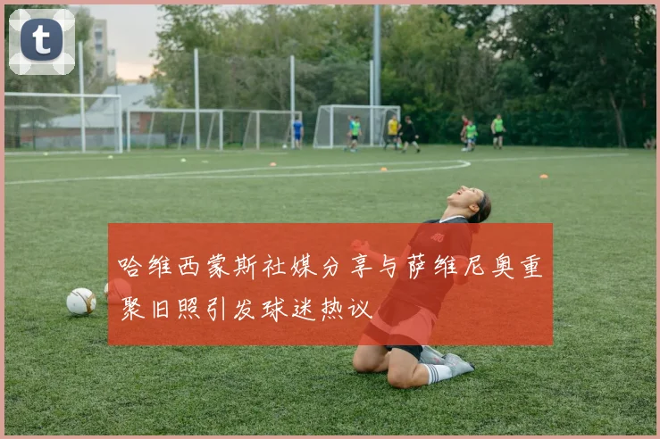 哈维西蒙斯社媒分享与萨维尼奥重聚旧照引发球迷热议