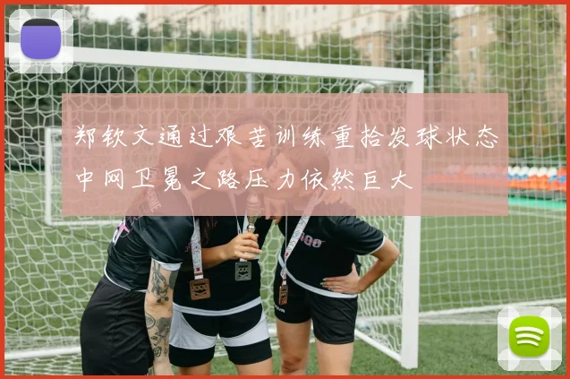 郑钦文通过艰苦训练重拾发球状态中网卫冕之路压力依然巨大
