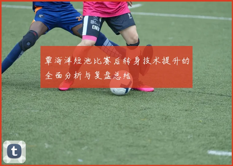 覃海洋短池比赛后转身技术提升的全面分析与复盘总结